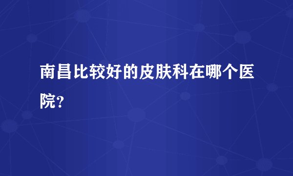 南昌比较好的皮肤科在哪个医院？