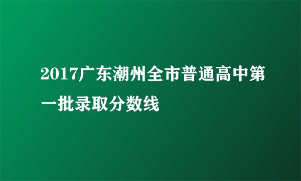 2017广东潮州全市普通高中第一批录取分数线