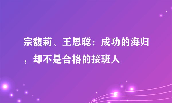 宗馥莉、王思聪:成功的海归,却不是合格的接班人