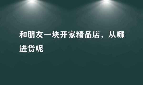 和朋友一块开家精品店，从哪进货呢