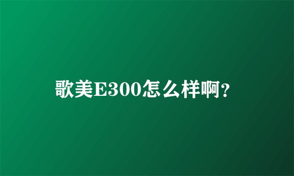 歌美E300怎么样啊？