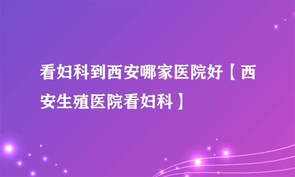 看妇科到西安哪家医院好【西安生殖医院看妇科】