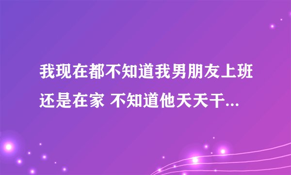 我现在都不知道我男朋友上班还是在家 不知道他天天干什么为什么怎么办?
