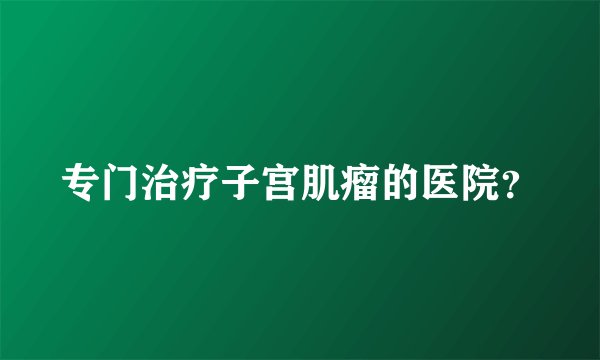 专门治疗子宫肌瘤的医院？