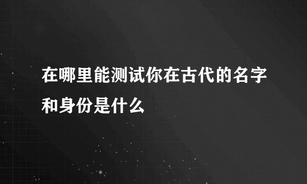 在哪里能测试你在古代的名字和身份是什么