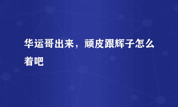 华运哥出来,顽皮跟辉子怎么着吧