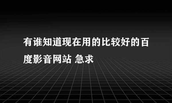 有谁知道现在用的比较好的百度影音网站 急求