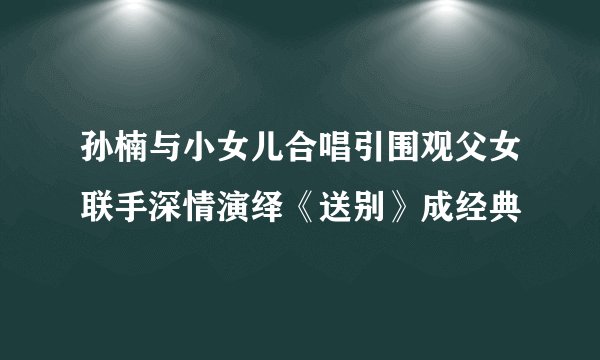 孙楠与小女儿合唱引围观父女联手深情演绎《送别》成经典