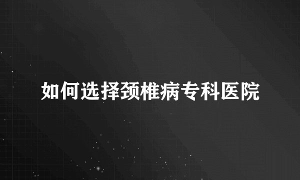 如何选择颈椎病专科医院