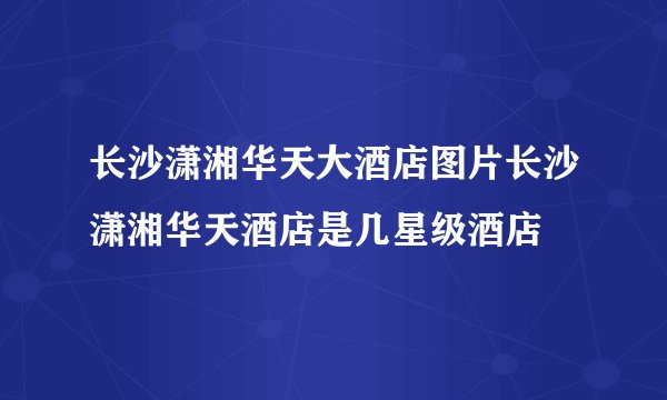 长沙潇湘华天大酒店图片长沙潇湘华天酒店是几星级酒店
