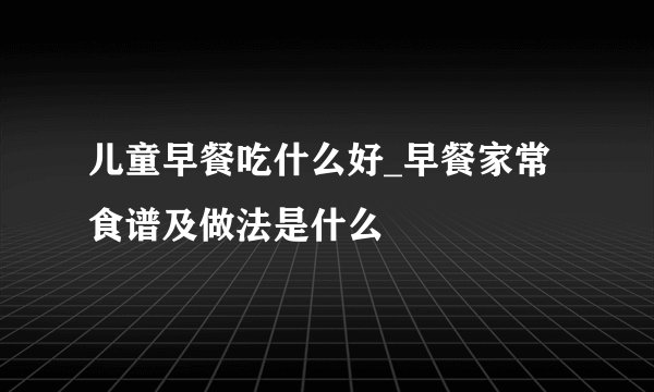 儿童早餐吃什么好_早餐家常食谱及做法是什么