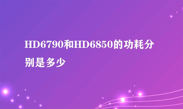 HD6790和HD6850的功耗分别是多少