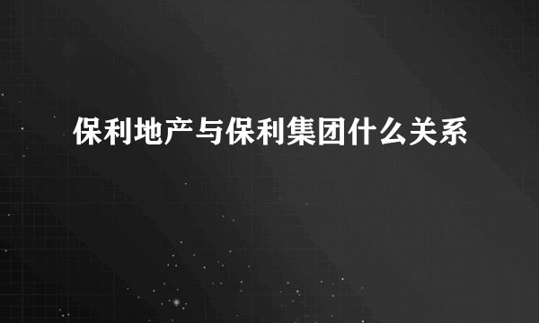 保利地产与保利集团什么关系