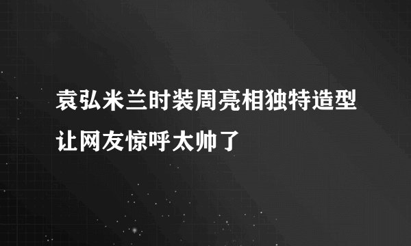 袁弘米兰时装周亮相独特造型让网友惊呼太帅了