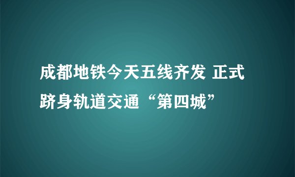成都地铁今天五线齐发 正式跻身轨道交通“第四城”