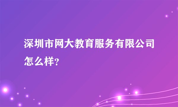 深圳市网大教育服务有限公司怎么样？
