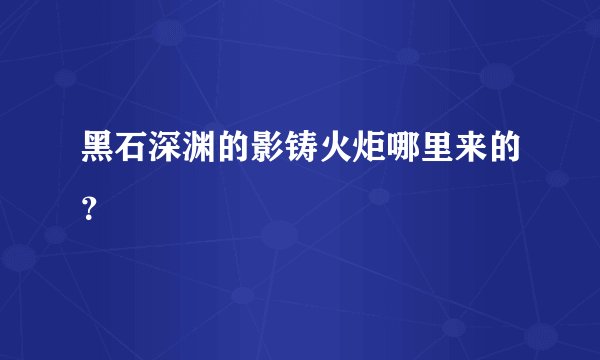 黑石深渊的影铸火炬哪里来的？