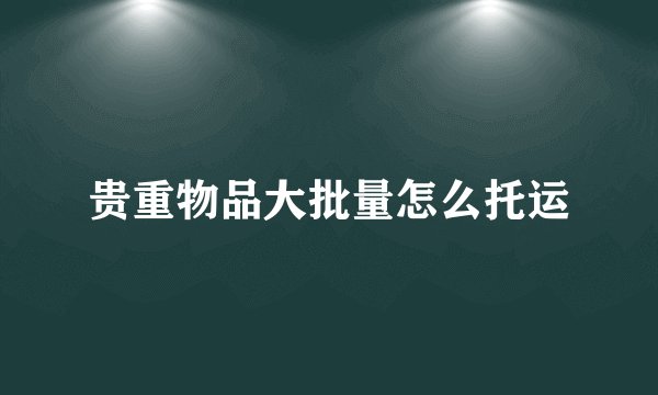 贵重物品大批量怎么托运
