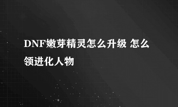 DNF嫩芽精灵怎么升级 怎么领进化人物