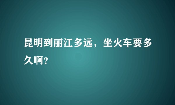 昆明到丽江多远，坐火车要多久啊？