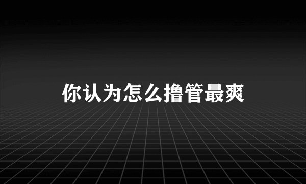 你认为怎么撸管最爽