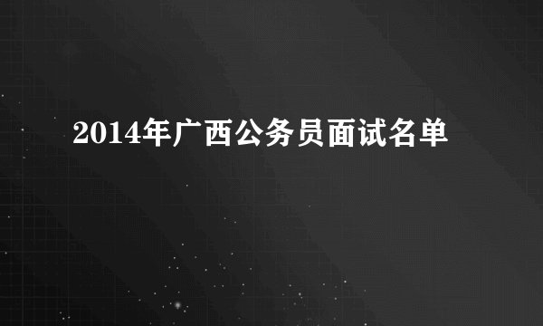 2014年广西公务员面试名单
