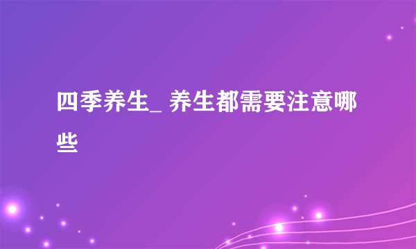 四季养生_ 养生都需要注意哪些