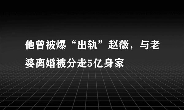 他曾被爆“出轨”赵薇,与老婆离婚被分走5亿身家