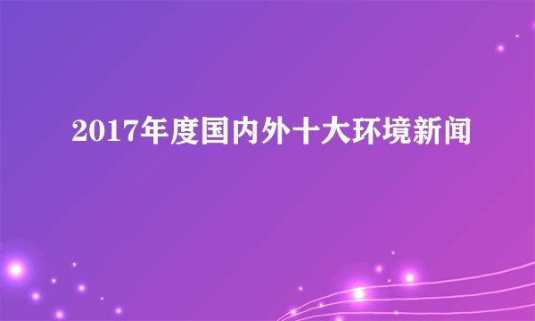 2017年度国内外十大环境新闻