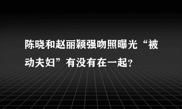 陈晓和赵丽颖强吻照曝光“被动夫妇”有没有在一起？