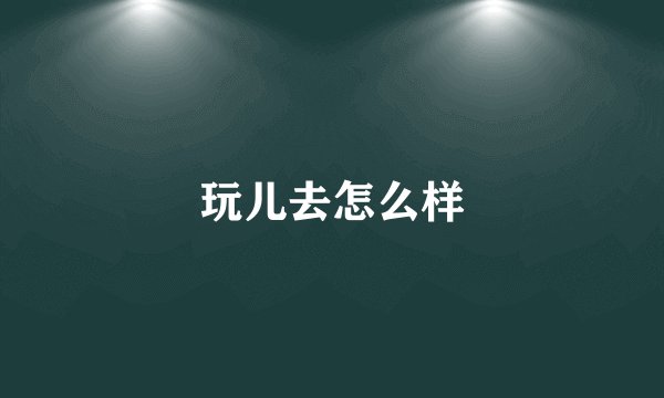 玩儿去怎么样