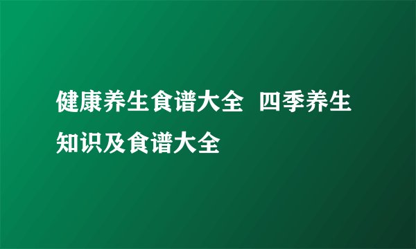 健康养生食谱大全 四季养生知识及食谱大全