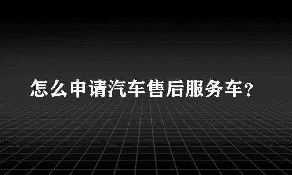 怎么申请汽车售后服务车？