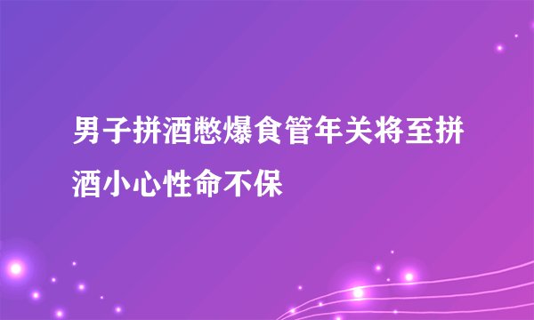 男子拼酒憋爆食管年关将至拼酒小心性命不保