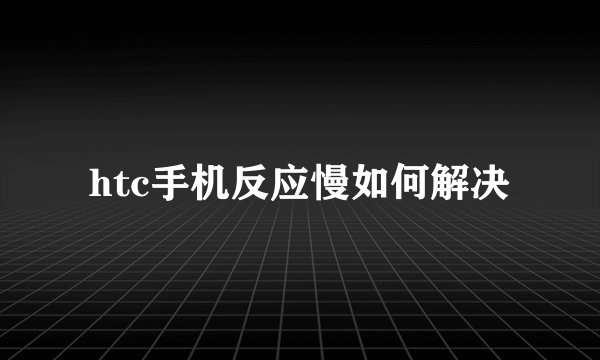 htc手机反应慢如何解决