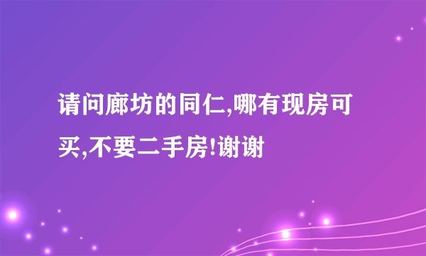 请问廊坊的同仁,哪有现房可买,不要二手房!谢谢