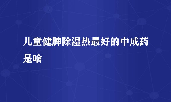 儿童健脾除湿热最好的中成药是啥