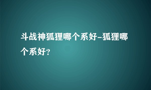 斗战神狐狸哪个系好-狐狸哪个系好？