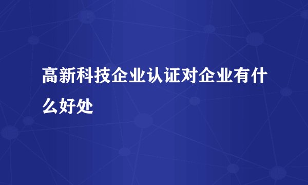 高新科技企业认证对企业有什么好处