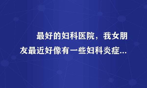 龍巖最好的妇科医院,我女朋友最近好像有一些妇科炎症...