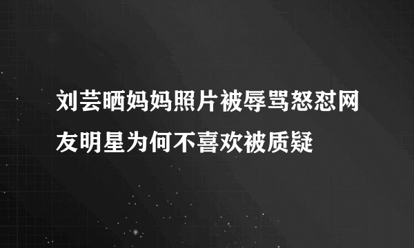 刘芸晒妈妈照片被辱骂怒怼网友明星为何不喜欢被质疑