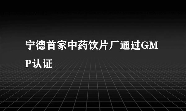宁德首家中药饮片厂通过GMP认证