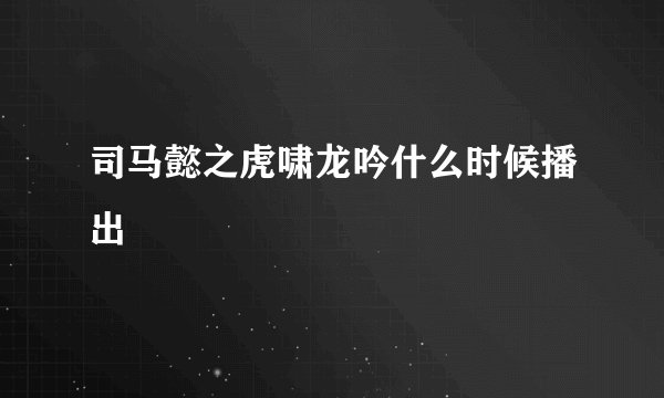 司马懿之虎啸龙吟什么时候播出