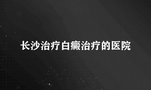 长沙治疗白癜治疗的医院