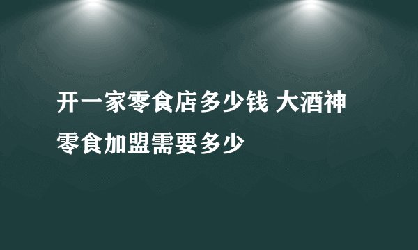 开一家零食店多少钱 大酒神零食加盟需要多少