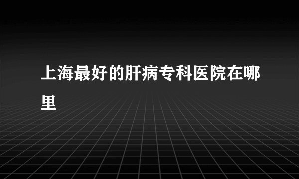 上海最好的肝病专科医院在哪里