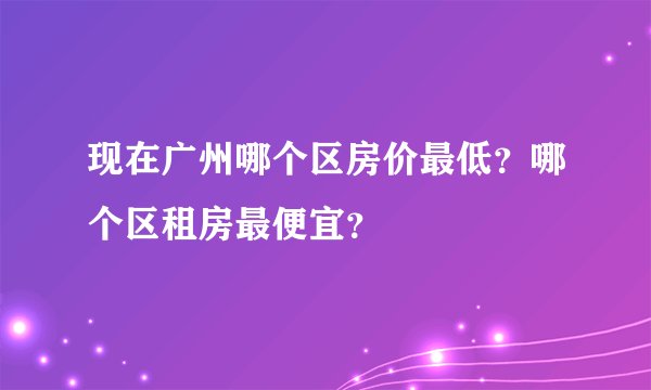 现在广州哪个区房价最低？哪个区租房最便宜？