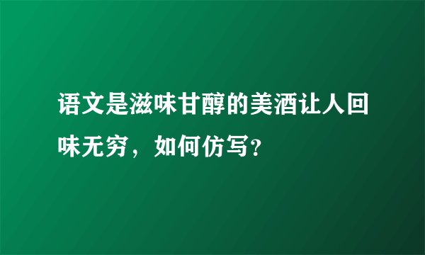 语文是滋味甘醇的美酒让人回味无穷，如何仿写？