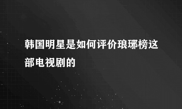 韩国明星是如何评价琅琊榜这部电视剧的