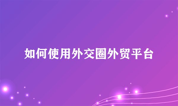 如何使用外交圈外贸平台